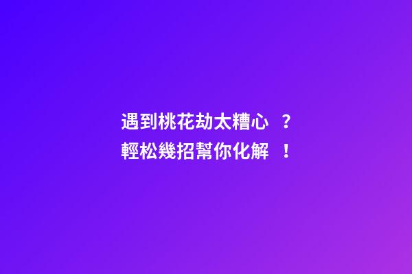 遇到桃花劫太糟心？輕松幾招幫你化解！